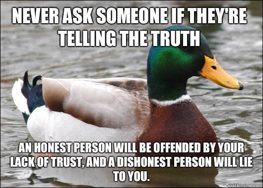Never ask someone if they're telling the truth  An honest person will be offended by your lack of trust, and a dishonest person will lie to you.   