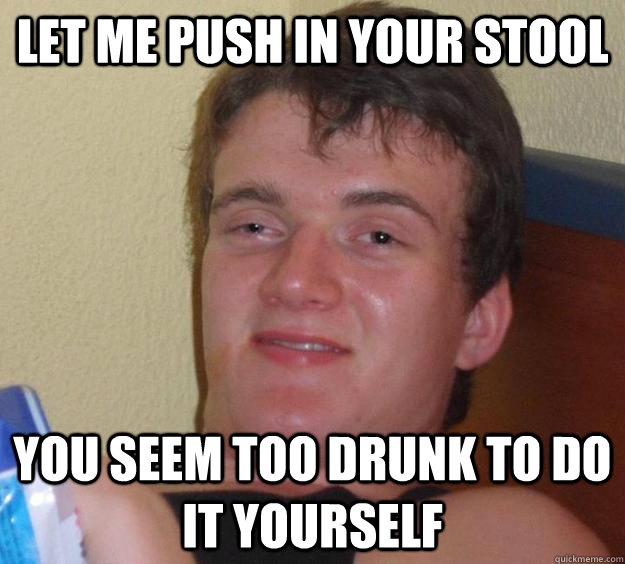 Let me push in your stool you seem too drunk to do it yourself  10 Guy