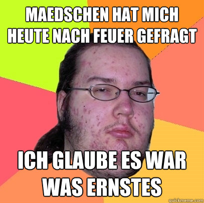 Maedschen hat mich heute nach Feuer gefragt ich glaube es war was ernstes  Butthurt Dweller