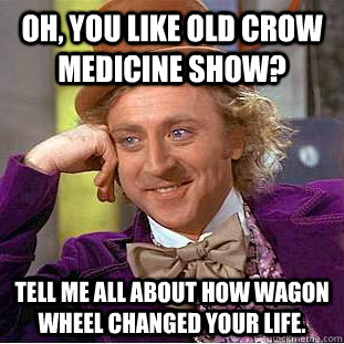 Oh, you like Old Crow Medicine Show? Tell me all about how Wagon Wheel changed your life. - Oh, you like Old Crow Medicine Show? Tell me all about how Wagon Wheel changed your life.  Condescending Wonka