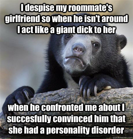 I despise my roommate's girlfriend so when he isn't around  I act like a giant dick to her when he confronted me about I succesfully convinced him that she had a personality disorder  Confession Bear