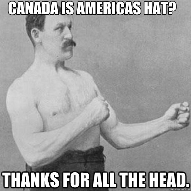 Canada is Americas hat? Thanks for all the head. - Canada is Americas hat? Thanks for all the head.  overly manly man