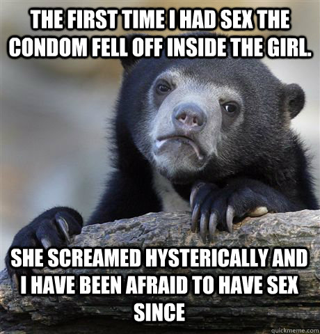 The first time I had sex the condom fell off inside the girl. She screamed hysterically and I have been afraid to have sex since  Confession Bear