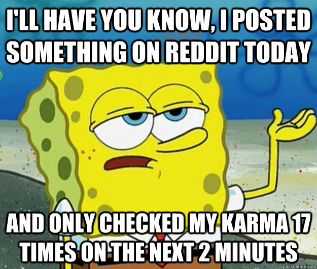 I'll have you know, I posted something on reddit today and only checked my karma 17 times on the next 2 minutes  Tough Spongebob