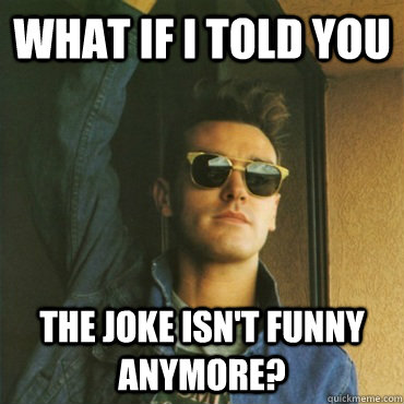 What if I told you The joke isn't funny anymore?  