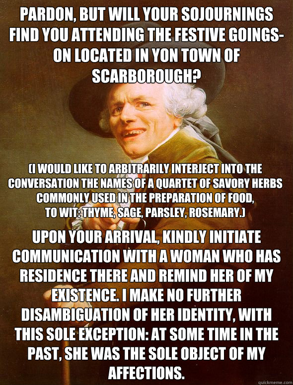 Pardon, but will your sojournings find you attending the festive goings-on located in yon town of Scarborough? Upon your arrival, kindly initiate communication with a woman who has residence there and remind her of my existence. I make no further disambig  Joseph Ducreux