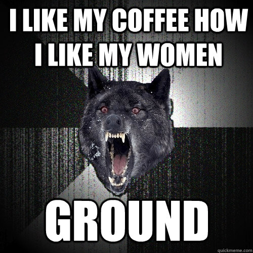 i like my coffee how i like my women ground  Insanity Wolf