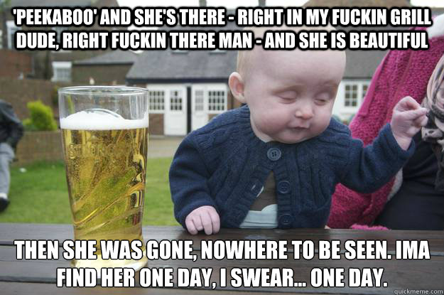 'peekaboo' and she's there - right in my fuckin grill dude, right fuckin there man - and she is BEAUTIFUL Then she was gone, nowhere to be seen. ima find her one day, I swear... One day.   drunk baby