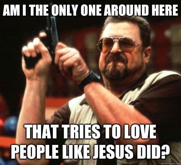 Am I the only one around here That tries to love people like Jesus did?  Big Lebowski