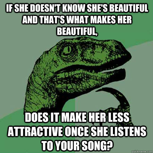 If she doesn't know she's beautiful and that's what makes her beautiful, Does it make her less attractive once she listens to your song? - If she doesn't know she's beautiful and that's what makes her beautiful, Does it make her less attractive once she listens to your song?  Philosoraptor