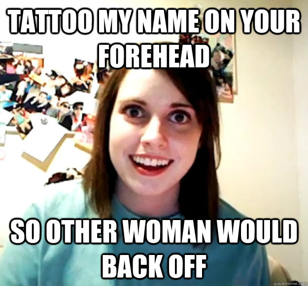 tattoo my name on your forehead so other woman would back off - tattoo my name on your forehead so other woman would back off  Overly Attached Girlfriend