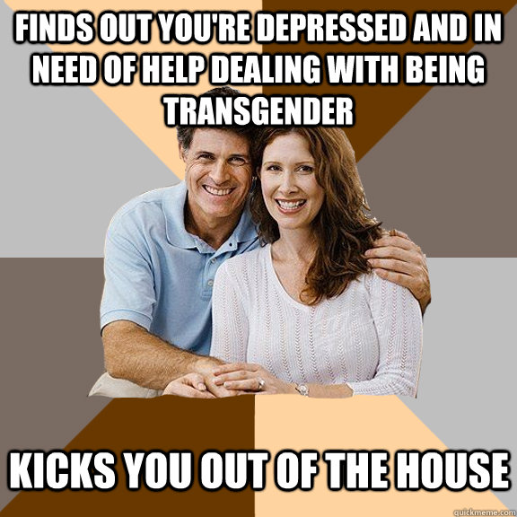 Finds out you're depressed and in need of help dealing with being transgender Kicks you out of the house  Scumbag Parents