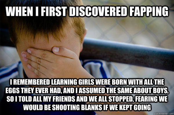 When i first discovered fapping I remembered learning girls were born with all the eggs they ever had, and I assumed the same about boys, so I told all my friends and we all stopped, fearing we would be shooting blanks if we kept going  Confession kid