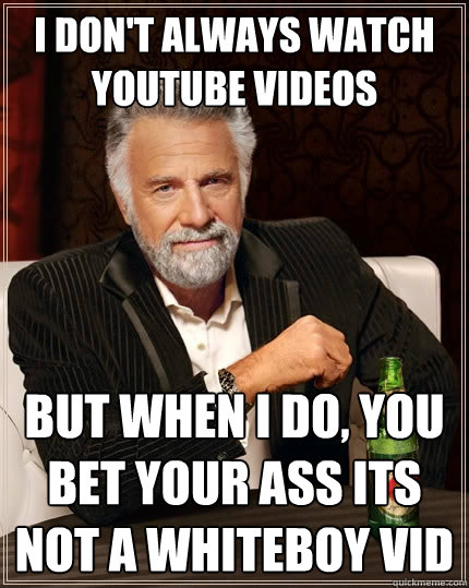 I don't always watch youtube videos But when I do, you bet your ass its not a whiteboy vid  The Most Interesting Man In The World