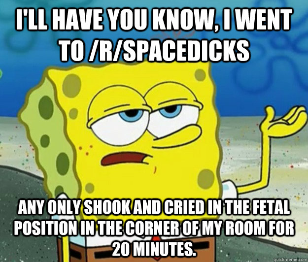 I'll have you know, I went to /r/spacedicks any only shook and cried in the fetal position in the corner of my room for 20 minutes.  Tough Spongebob