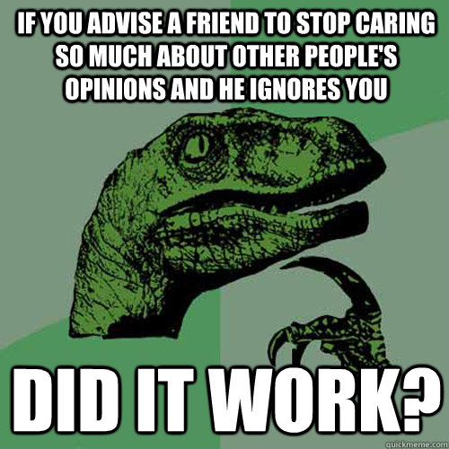 If you advise a friend to stop caring so much about other people's opinions and he ignores you did it work? - If you advise a friend to stop caring so much about other people's opinions and he ignores you did it work?  Philosoraptor