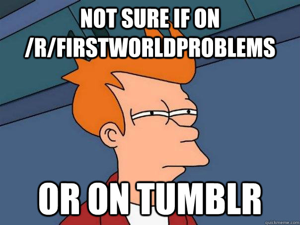 Not sure if on /r/firstworldproblems Or on tumblr  Futurama Fry