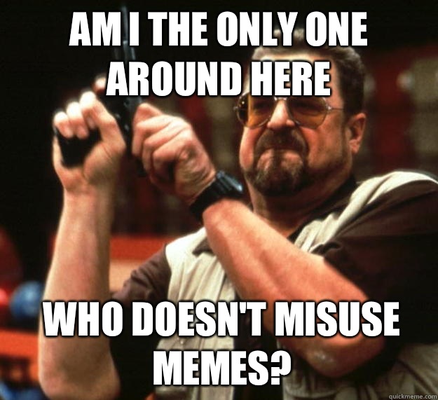 am I the only one around here who doesn't misuse memes?   Angry Walter