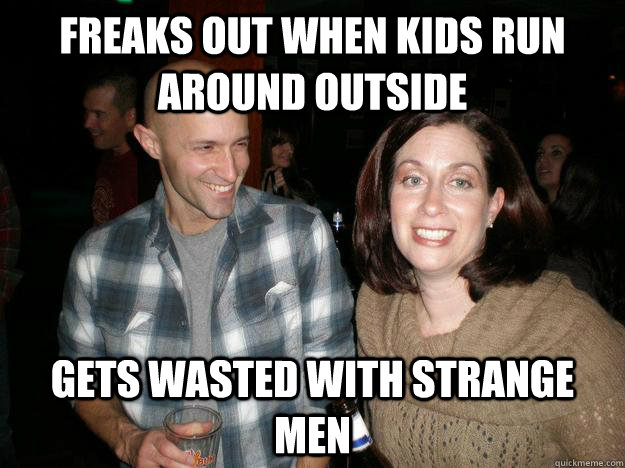 Freaks out when kids run around outside Gets wasted with strange men  