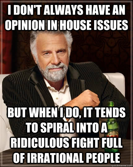 I don't always have an opinion in house issues but when I do, it tends to spiral into a ridiculous fight full of irrational people  - I don't always have an opinion in house issues but when I do, it tends to spiral into a ridiculous fight full of irrational people   The Most Interesting Man In The World