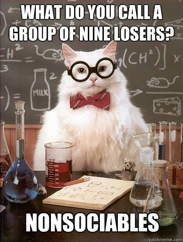 What do you call a group of nine losers? Nonsociables  Chemistry Cat