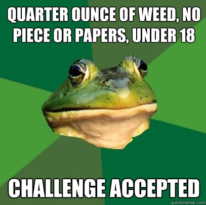 quarter ounce of weed, no piece or papers, under 18 challenge accepted  Foul Bachelor Frog