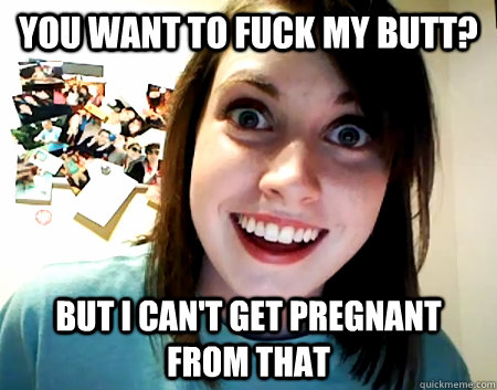 You want to fuck my butt? But I can't get pregnant from that  Overly Attached Girlfriend