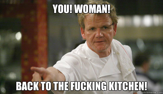 YOU! WOMAN! BACK TO THE FUCKING KITCHEN!  Chef Ramsay