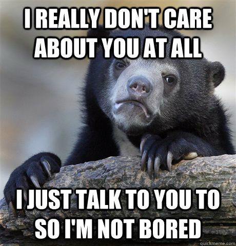 I really don't care about you at all I just talk to you to so I'm not bored  Confession Bear