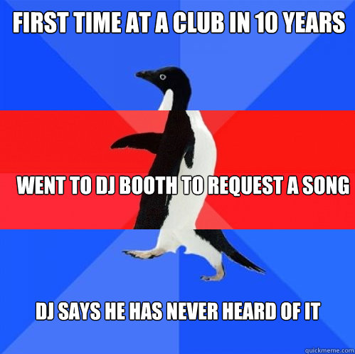 First time at a club in 10 years went to dj booth to request a song DJ says he has never heard of it  Socially Awkward Awesome Awkward Penguin