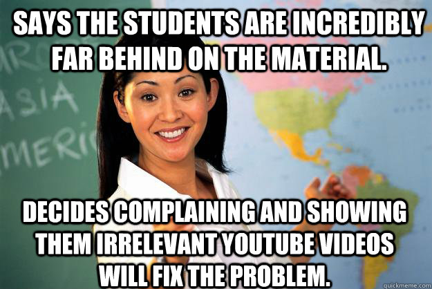 Says the students are incredibly far behind on the material. Decides complaining and showing them irrelevant YouTube videos will fix the problem.  Unhelpful High School Teacher