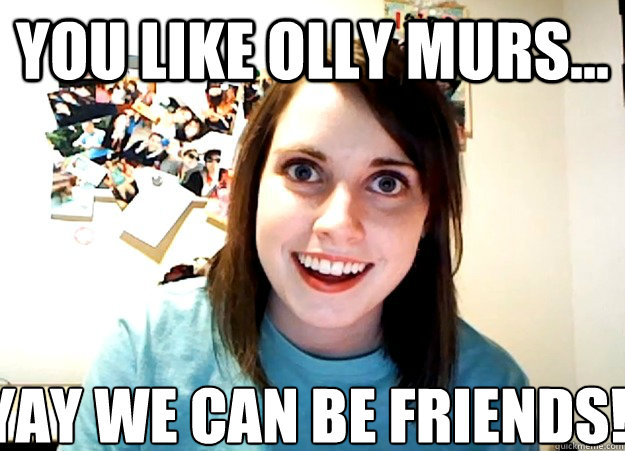 You like olly murs... YAY WE CAN BE FRIENDS!!!  Overly Attached Girlfriend