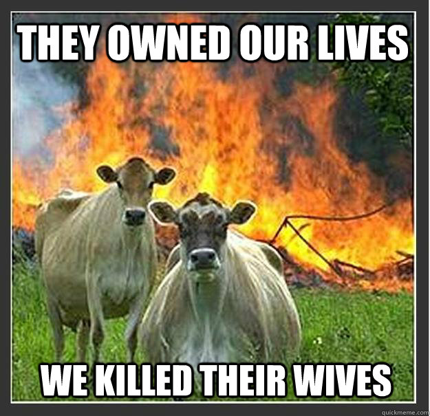 They owned our lives we killed their wives    Evil cows