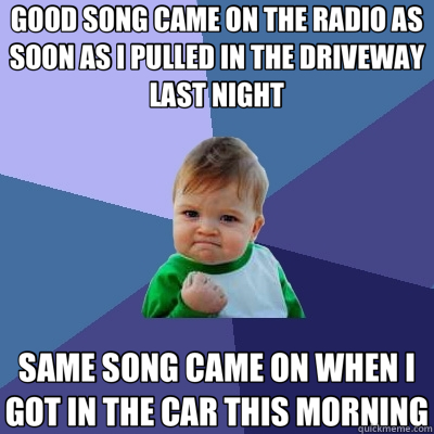 GOOD SONG CAME ON THE RADIO AS SOON AS I PULLED IN THE DRIVEWAY LAST NIGHT SAME SONG CAME ON WHEN I GOT IN THE CAR THIS MORNING  Success Kid