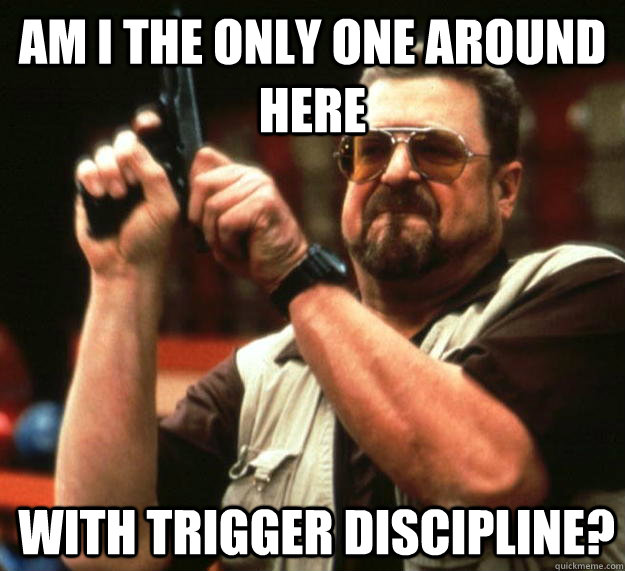 am I the only one around here with trigger discipline?  - am I the only one around here with trigger discipline?   Angry Walter