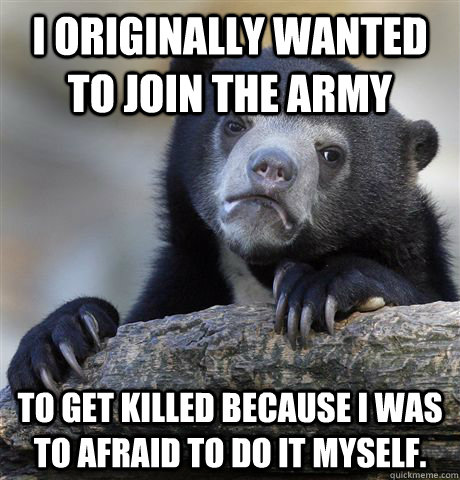 I originally wanted to join the Army to get killed because I was to afraid to do it myself.   Confession Bear