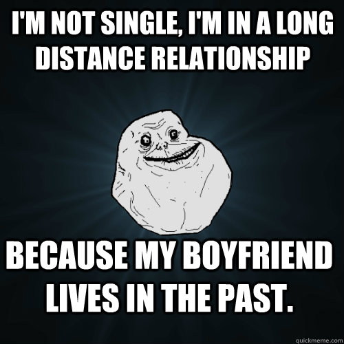 I'm not single, i'm in a long distance relationship Because my boyfriend lives in the past.  Forever Alone