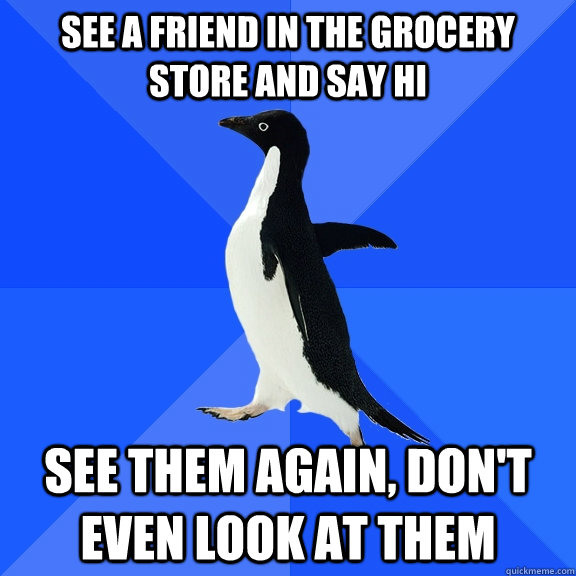 See a friend in the grocery store and say hi See them again, don't even look at them  Socially Awkward Penguin