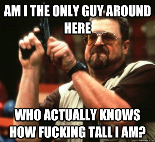 Am I the only guy around here who actually knows how fucking tall I am?  Am I The Only One Around Here