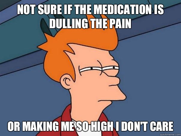 Not sure if the medication is dulling the pain or making me so high I don't care - Not sure if the medication is dulling the pain or making me so high I don't care  Futurama Fry