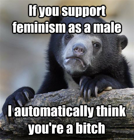 If you support feminism as a male I automatically think you're a bitch  Confession Bear