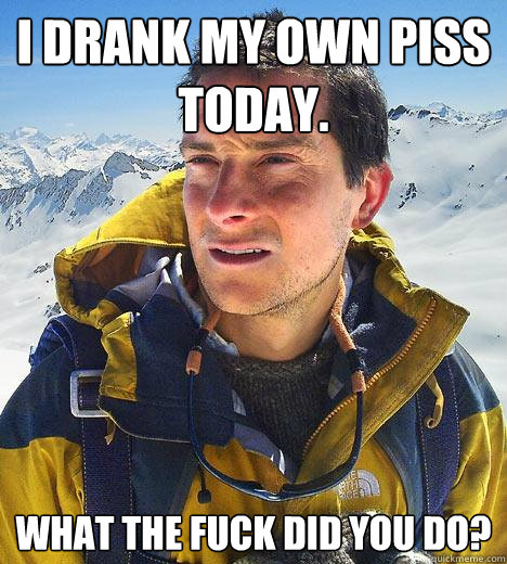 I drank my own piss today. What the fuck did you do?  Bear Grylls