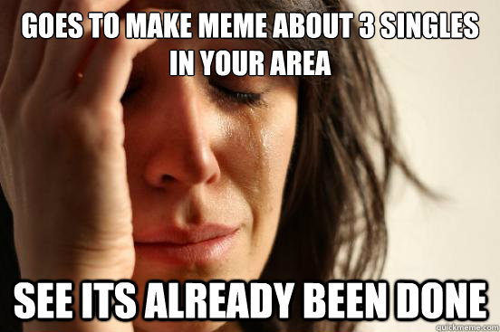 goes to make meme about 3 singles in your area see its already been done  First World Problems