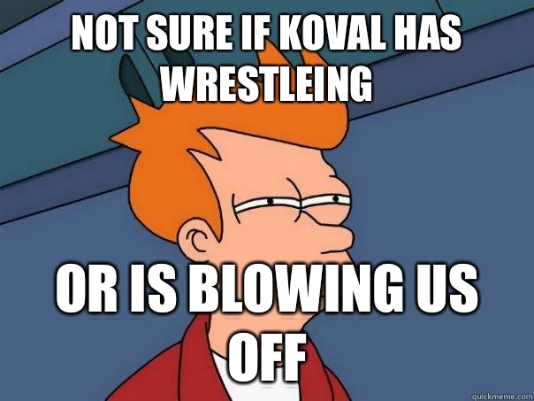 Not sure if Koval has wrestleing  Or is blowing us off  Futurama Fry