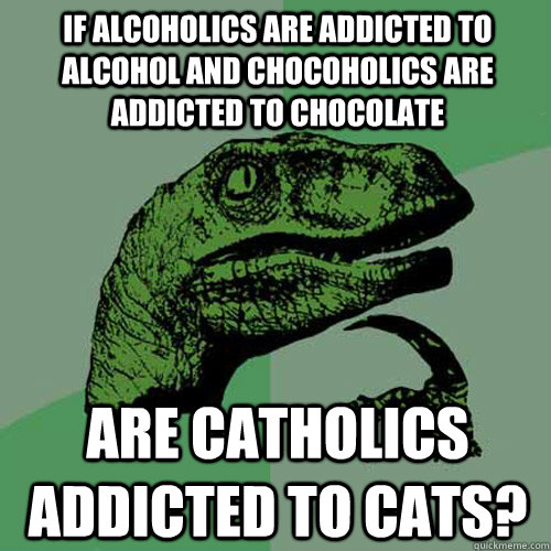 If alcoholics are addicted to alcohol and chocoholics are addicted to chocolate are catholics addicted to cats?  Philosoraptor