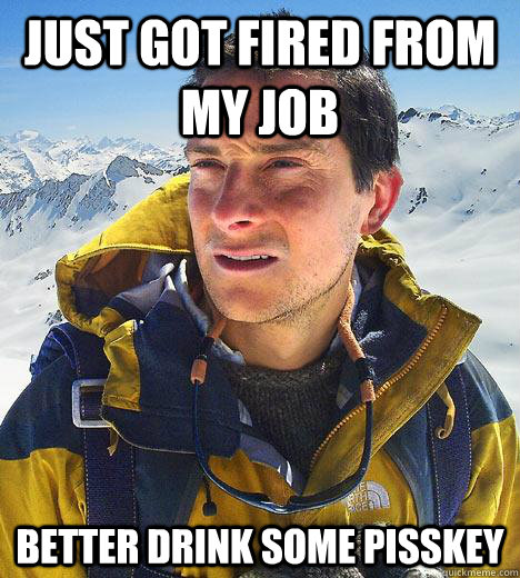 just got fired from my job better drink some pisskey - just got fired from my job better drink some pisskey  Bear Grylls