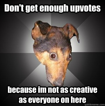 Don't get enough upvotes  because im not as creative as everyone on here  Depression Dog