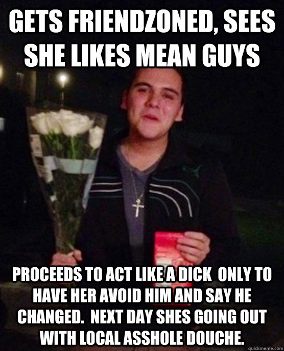 Gets friendzoned, sees she likes mean guys Proceeds to act like a dick  only to have her avoid him and say he changed.  Next day shes going out with local asshole douche.  Friendzone Johnny