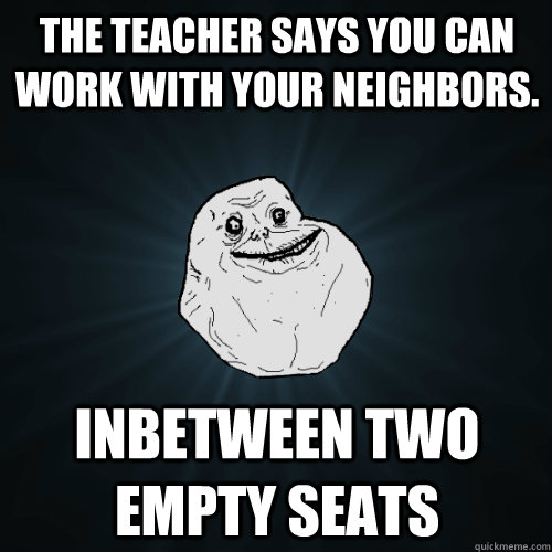 The teacher says you can work with your neighbors. Inbetween two empty seats  Forever Alone