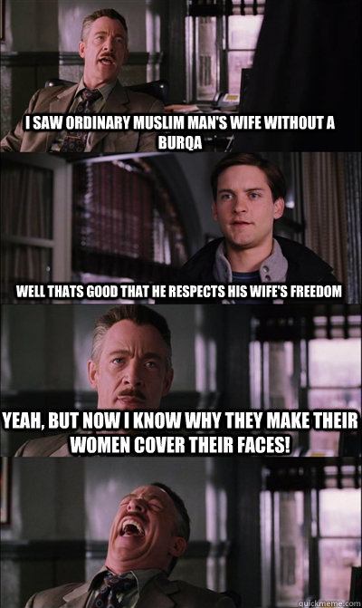 I saw Ordinary muslim man's wife without a burqa well thats good that he respects his wife's freedom yeah, but now i know why they make their women cover their faces!   JJ Jameson